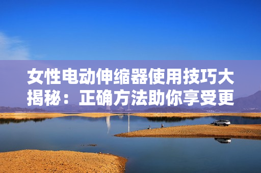 女性电动伸缩器使用技巧大揭秘：正确方法助你享受更好体验