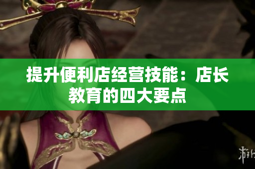 提升便利店经营技能：店长教育的四大要点