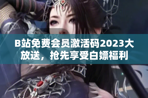 B站免费会员激活码2023大放送，抢先享受白嫖福利