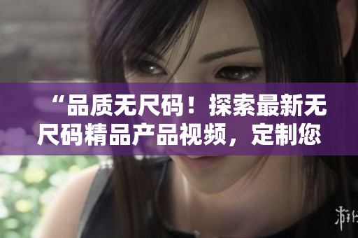 “品质无尺码！探索最新无尺码精品产品视频，定制您的时尚风格！”