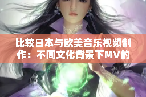 比较日本与欧美音乐视频制作：不同文化背景下MV的风格与特点对比