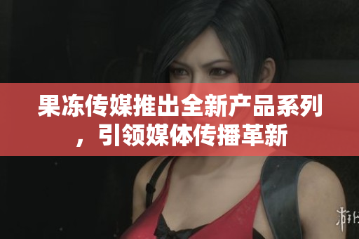 果冻传媒推出全新产品系列，引领媒体传播革新