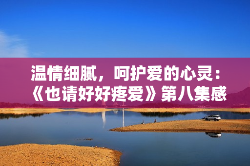 温情细腻，呵护爱的心灵：《也请好好疼爱》第八集感动巅峰