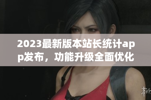 2023最新版本站长统计app发布，功能升级全面优化，用户体验升级