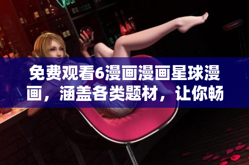 免费观看6漫画漫画星球漫画，涵盖各类题材，让你畅享精彩漫画世界