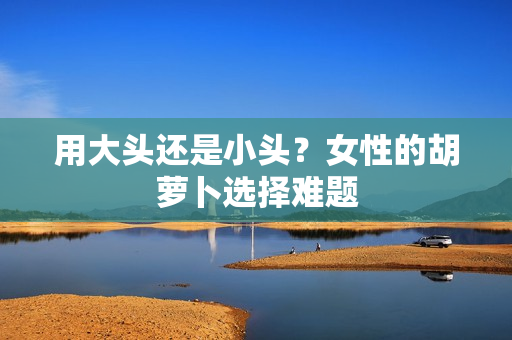 用大头还是小头？女性的胡萝卜选择难题