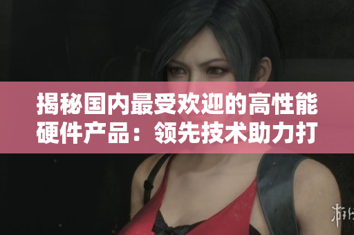 揭秘国内最受欢迎的高性能硬件产品：领先技术助力打造超强黄金硬件