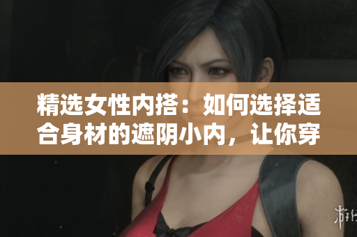 精选女性内搭：如何选择适合身材的遮阴小内，让你穿着更自信