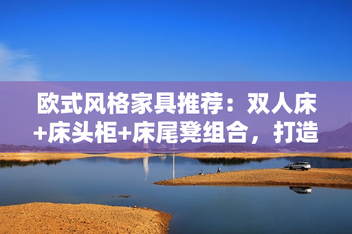 欧式风格家具推荐：双人床+床头柜+床尾凳组合，打造温馨卧室空间