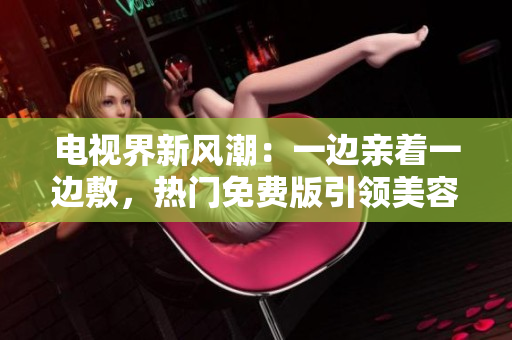 电视界新风潮：一边亲着一边敷，热门免费版引领美容潮流