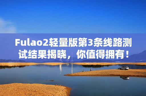 Fulao2轻量版第3条线路测试结果揭晓，你值得拥有！