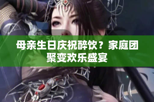 母亲生日庆祝醉饮？家庭团聚变欢乐盛宴
