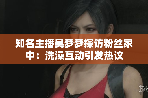 知名主播吴梦梦探访粉丝家中：洗澡互动引发热议