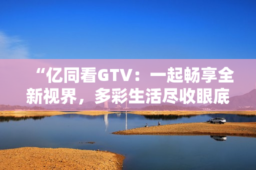 “亿同看GTV：一起畅享全新视界，多彩生活尽收眼底！”