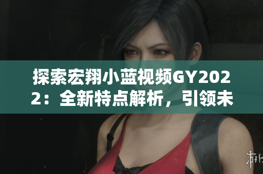 探索宏翔小蓝视频GY2022：全新特点解析，引领未来出行新潮流