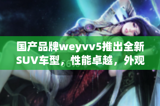 国产品牌weyvv5推出全新SUV车型，性能卓越，外观时尚