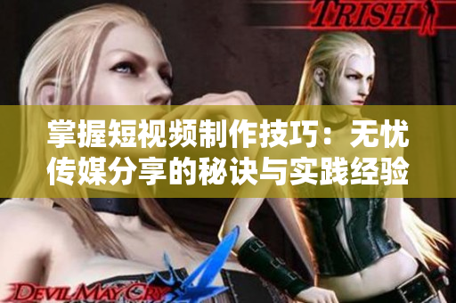 掌握短视频制作技巧：无忧传媒分享的秘诀与实践经验