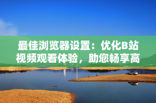 最佳浏览器设置：优化B站视频观看体验，助您畅享高清流畅播放