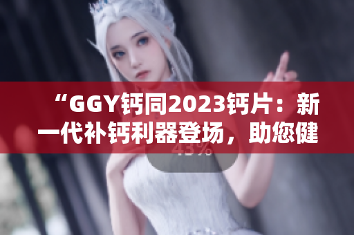 “GGY钙同2023钙片：新一代补钙利器登场，助您健康骨骼更强壮！”