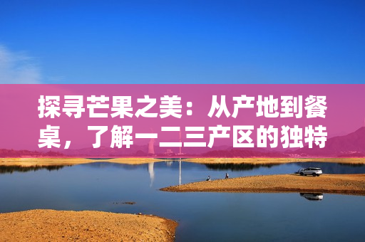 探寻芒果之美：从产地到餐桌，了解一二三产区的独特风味
