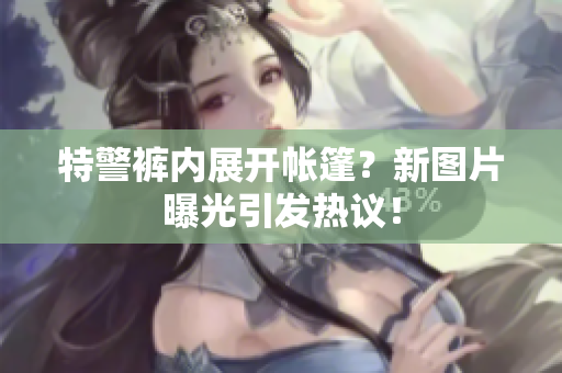 特警裤内展开帐篷？新图片曝光引发热议！