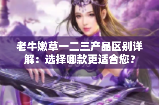 老牛嫩草一二三产品区别详解：选择哪款更适合您？