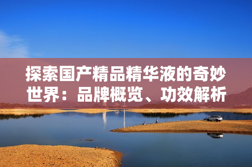 探索国产精品精华液的奇妙世界：品牌概览、功效解析与用户评价