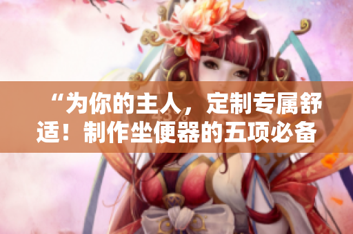 “为你的主人，定制专属舒适！制作坐便器的五项必备设计”