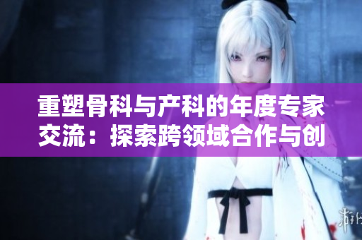 重塑骨科与产科的年度专家交流：探索跨领域合作与创新发展