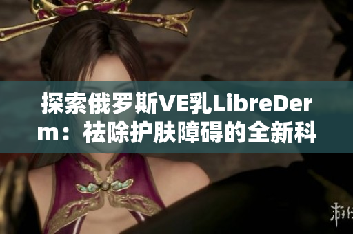 探索俄罗斯VE乳LibreDerm：祛除护肤障碍的全新科技