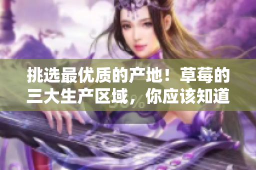挑选最优质的产地！草莓的三大生产区域，你应该知道的重要信息