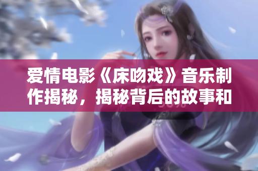 爱情电影《床吻戏》音乐制作揭秘，揭秘背后的故事和制作过程