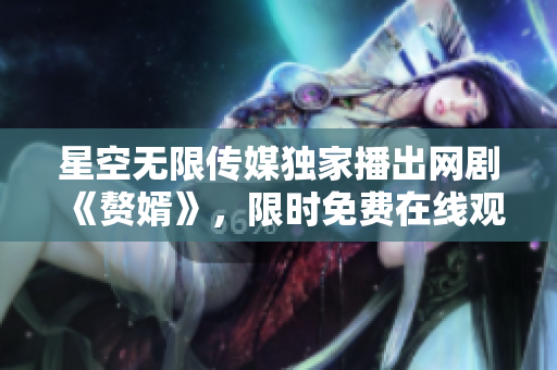 星空无限传媒独家播出网剧《赘婿》，限时免费在线观看