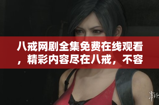 八戒网剧全集免费在线观看，精彩内容尽在八戒，不容错过