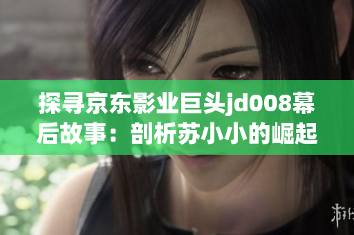 探寻京东影业巨头jd008幕后故事：剖析苏小小的崛起与影响