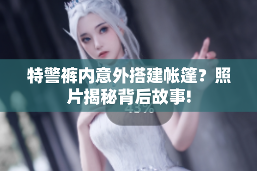 特警裤内意外搭建帐篷？照片揭秘背后故事!
