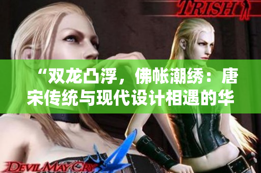 “双龙凸浮，佛帐潮绣：唐宋传统与现代设计相遇的华美时刻”