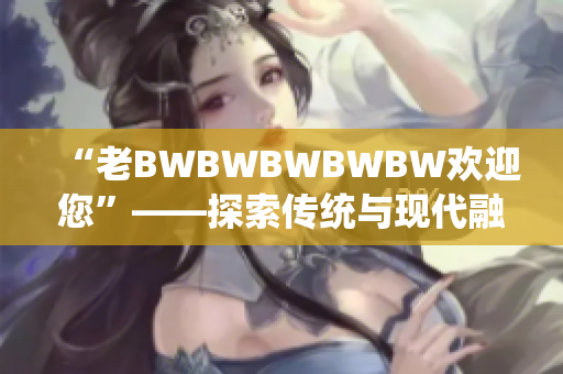 “老BWBWBWBWBW欢迎您”——探索传统与现代融合的独特体验