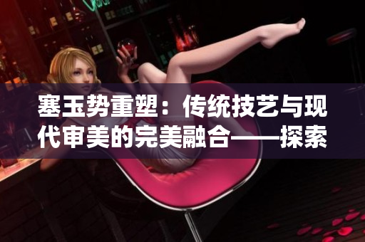 塞玉势重塑：传统技艺与现代审美的完美融合——探索古老工艺与当代文化的交汇
