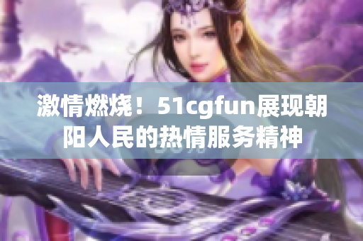 激情燃烧！51cgfun展现朝阳人民的热情服务精神