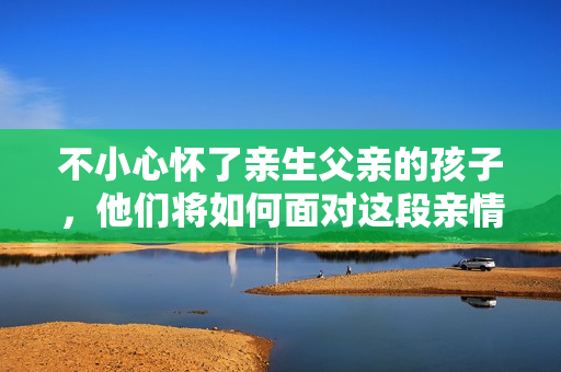 不小心怀了亲生父亲的孩子，他们将如何面对这段亲情？