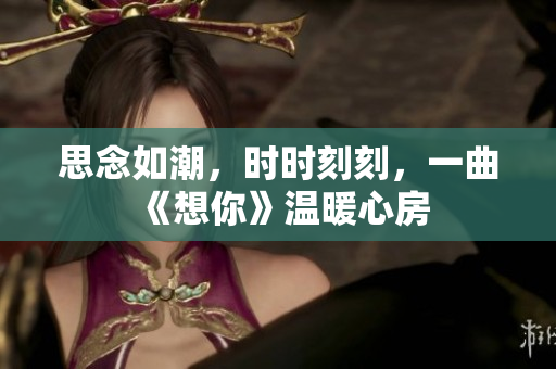 思念如潮，时时刻刻，一曲《想你》温暖心房