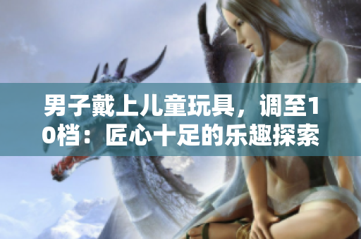 男子戴上儿童玩具，调至10档：匠心十足的乐趣探索