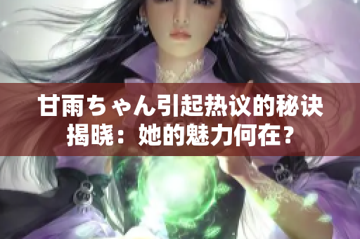 甘雨ちゃん引起热议的秘诀揭晓：她的魅力何在？