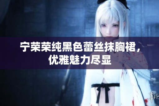 宁荣荣纯黑色蕾丝抹胸裙，优雅魅力尽显