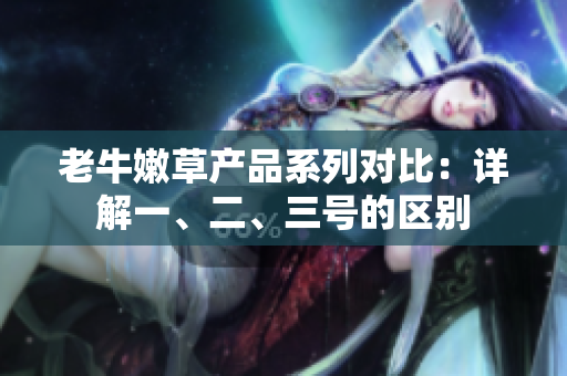 老牛嫩草产品系列对比：详解一、二、三号的区别