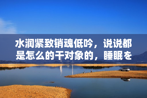 水润紧致销魂低吟，说说都是怎么的干对象的，睡眠を取らなくてもいい，睡觉抓着小鸡一晚上会怎样，睡过年纪最大的多少岁六十多，水润紧致销魂低吟古代1002