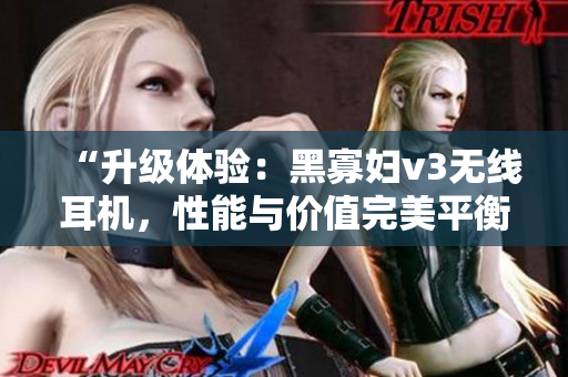 “升级体验：黑寡妇v3无线耳机，性能与价值完美平衡，抢先体验多重功能！”