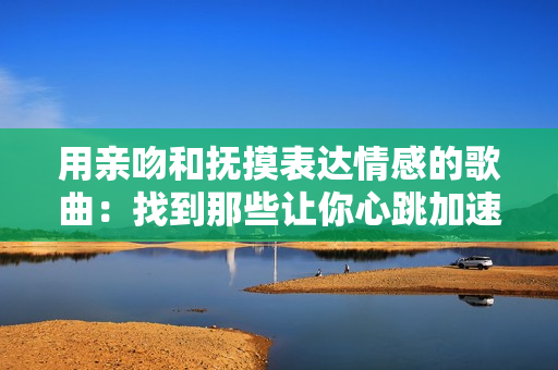 用亲吻和抚摸表达情感的歌曲：找到那些让你心跳加速的音乐旋律