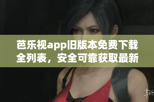 芭乐视app旧版本免费下载全列表，安全可靠获取最新版本替代方案